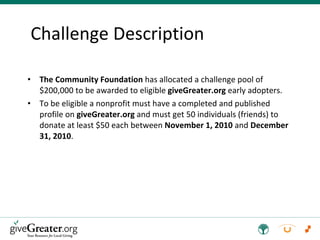 The Community Foundation  has allocated a challenge pool of $200,000 to be awarded to eligible  giveGreater.org  early adopters. To be eligible a nonprofit must have a completed and published profile on  giveGreater.org  and must get 50 individuals (friends) to donate at least $50 each between  November 1, 2010  and  December 31, 2010 . Challenge Description 