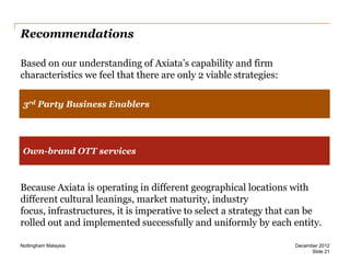 Recommendations
Based on our understanding of Axiata’s capability and firm
characteristics we feel that there are only 2 viable strategies:
3rd Party Business Enablers

Own-brand OTT services

Because Axiata is operating in different geographical locations with
different cultural leanings, market maturity, industry
focus, infrastructures, it is imperative to select a strategy that can be
rolled out and implemented successfully and uniformly by each entity.
Nottingham Malaysia

December 2012
Slide 21

 