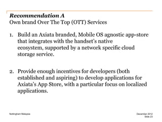 Recommendation A
Own brand Over The Top (OTT) Services
1. Build an Axiata branded, Mobile OS agnostic app-store
that integrates with the handset’s native
ecosystem, supported by a network specific cloud
storage service.

2. Provide enough incentives for developers (both
established and aspiring) to develop applications for
Axiata’s App Store, with a particular focus on localized
applications.

Nottingham Malaysia

December 2012
Slide 23

 
