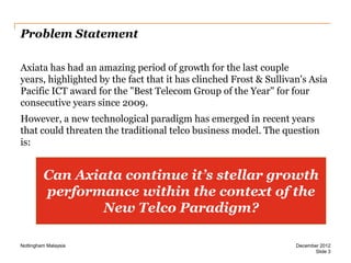 Problem Statement
Axiata has had an amazing period of growth for the last couple
years, highlighted by the fact that it has clinched Frost & Sullivan's Asia
Pacific ICT award for the "Best Telecom Group of the Year" for four
consecutive years since 2009.
However, a new technological paradigm has emerged in recent years
that could threaten the traditional telco business model. The question
is:

Can Axiata continue it’s stellar growth
performance within the context of the
New Telco Paradigm?
Nottingham Malaysia

December 2012
Slide 3

 