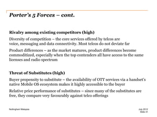 Porter’s 5 Forces – cont.
Rivalry among existing competitors (high)

Diversity of competition – the core services offered by telcos are
voice, messaging and data connectivity. Most telcos do not deviate far
Product differences – as the market matures, product differences become
commoditized, especially when the top contenders all have access to the same
licenses and radio spectrum
Threat of Substitutes (high)
Buyer propensity to substitute – the availability of OTT services via a handset’s
native Mobile OS ecosystem makes it highly accessible to the buyer
Relative price performance of substitutes – since many of the substitutes are
free, they compare very favourably against telco offerings

Nottingham Malaysia

July 2012
Slide 31

 