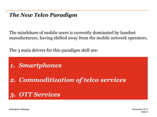 The New Telco Paradigm
The mindshare of mobile users is currently dominated by handset
manufacturers, having shifted away from the mobile network operators.
The 3 main drivers for this paradigm shift are:

1. Smartphones
2. Commoditization of telco services
3. OTT Services
Nottingham Malaysia

December 2012
Slide 4

 