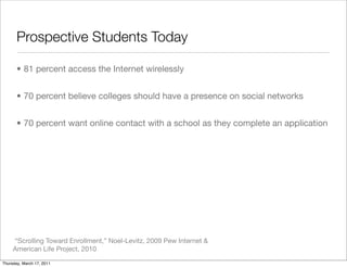 Prospective Students Today

       • 81 percent access the Internet wirelessly


       • 70 percent believe colleges should have a presence on social networks


       • 70 percent want online contact with a school as they complete an application




     “Scrolling Toward Enrollment,” Noel-Levitz, 2009 Pew Internet &
     American Life Project, 2010

Thursday, March 17, 2011
 