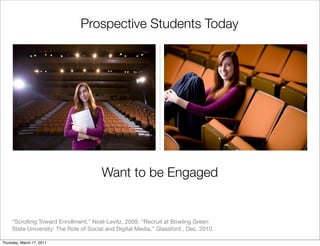 Prospective Students Today




                                       Want to be Engaged


     “Scrolling Toward Enrollment,” Noel-Levitz, 2009, “Recruit at Bowling Green
     State University: The Role of Social and Digital Media,” Glassford , Dec. 2010

Thursday, March 17, 2011
 