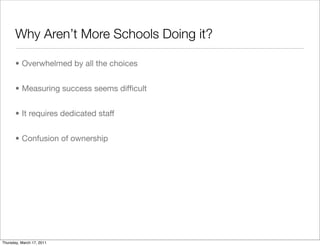Why Aren’t More Schools Doing it?

       • Overwhelmed by all the choices


       • Measuring success seems difﬁcult


       • It requires dedicated staff


       • Confusion of ownership




Thursday, March 17, 2011
 