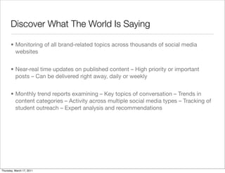 Discover What The World Is Saying

       • Monitoring of all brand-related topics across thousands of social media
         websites


       • Near-real time updates on published content – High priority or important
         posts – Can be delivered right away, daily or weekly


       • Monthly trend reports examining – Key topics of conversation – Trends in
         content categories – Activity across multiple social media types – Tracking of
         student outreach – Expert analysis and recommendations




Thursday, March 17, 2011
 