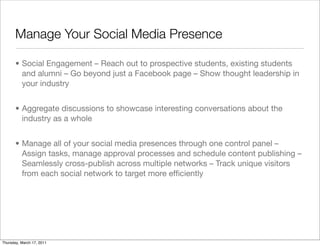 Manage Your Social Media Presence

       • Social Engagement – Reach out to prospective students, existing students
         and alumni – Go beyond just a Facebook page – Show thought leadership in
         your industry


       • Aggregate discussions to showcase interesting conversations about the
         industry as a whole


       • Manage all of your social media presences through one control panel –
         Assign tasks, manage approval processes and schedule content publishing –
         Seamlessly cross-publish across multiple networks – Track unique visitors
         from each social network to target more efﬁciently




Thursday, March 17, 2011
 