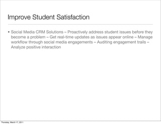Improve Student Satisfaction

       • Social Media CRM Solutions – Proactively address student issues before they
         become a problem – Get real-time updates as issues appear online – Manage
         workﬂow through social media engagements – Auditing engagement trails –
         Analyze positive interaction




Thursday, March 17, 2011
 