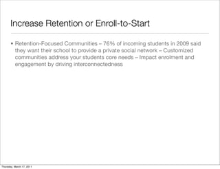 Increase Retention or Enroll-to-Start

       • Retention-Focused Communities – 76% of incoming students in 2009 said
         they want their school to provide a private social network – Customized
         communities address your students core needs – Impact enrolment and
         engagement by driving interconnectedness




Thursday, March 17, 2011
 