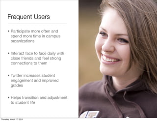 Frequent Users

       • Participate more often and
         spend more time in campus
         organizations


       • Interact face to face daily with
         close friends and feel strong
         connections to them


       • Twitter increases student
         engagement and improved
         grades


       • Helps transition and adjustment
         to student life



Thursday, March 17, 2011
 
