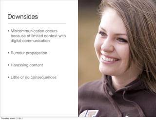 Downsides

       • Miscommunication occurs
         because of limited context with
         digital communication


       • Rumour propagation


       • Harassing content


       • Little or no consequences




Thursday, March 17, 2011
 