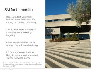 SM for Universities
       • Boost Student Enrolment –
         Provide a feel for school life
         through an online community.


       • 3 to 5 times more successful
         than standard marketing
         targeting


       • Peers are more inﬂuential in
         school choice than advertising.


       • FB fans are almost 70% as
         likely to recommend a product.
         Twitter followers higher.
     Social Media Inside Educational Institutions Heiberger, “Have
     You Facebooked Astin Lately?”, “New Directions for Student
     Services” no. 1247
Thursday, March 17, 2011
 
