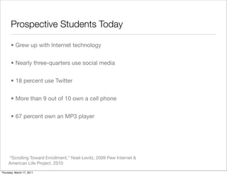 Prospective Students Today

       • Grew up with Internet technology


       • Nearly three-quarters use social media


       • 18 percent use Twitter


       • More than 9 out of 10 own a cell phone


       • 67 percent own an MP3 player




     “Scrolling Toward Enrollment,” Noel-Levitz, 2009 Pew Internet &
     American Life Project, 2010

Thursday, March 17, 2011
 