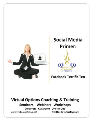 Social Media
                                   Primer:




                               Facebook Terrific Ten




Virtual Options Coaching & Training
      Seminars Webinars Workshops
           Corporate Classroom One-to-One
www.virtualoptions.net         Twitter @virtualoptions
 