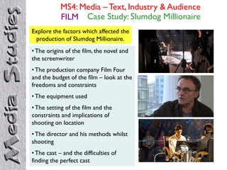 MS4: Media – Text, Industry & Audience
FILM Case Study: Slumdog Millionaire
Explore the factors which affected the
production of Slumdog Millionaire.
•The origins of the film, the novel and
the screenwriter
•The production company Film Four
and the budget of the film – look at the
freedoms and constraints
•The equipment used
•The setting of the film and the
constraints and implications of
shooting on location
•The director and his methods whilst
shooting
•The cast – and the difficulties of
finding the perfect cast
 