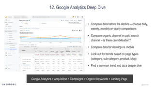 @jasonmun
12. Google Analytics Deep Dive
Google Analytics > Acquisition > Campaigns > Organic Keywords > Landing Page
• Compare data before the decline – choose daily,
weekly, monthly or yearly comparisons
• Compare organic channel vs paid search
channel – is there cannibilisation?
• Compare data for desktop vs. mobile
• Look out for trends based on page types
(category, sub-category, product, blog)
• Find a common trend and do a deeper dive
 
