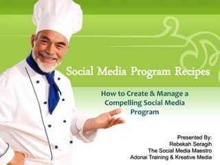 Social Media Program Recipes
      How to Create & Manage a
       Compelling Social Media
              Program


                                 Presented By:
                              Rebekah Seragih
                    The Social Media Maestro
              Adonai Training & Kreative Media
 