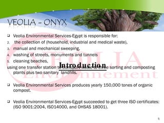 Veolia Environmental Services-Egypt is responsible for: the collection of (household, industrial and medical waste),    manual and mechanical sweeping,  washing of streets, monuments and tunnels  cleaning beaches, using one transfer station to transport waste to three sorting and composting plants plus two sanitary  landfills. Veolia Environmental Services produces yearly 150,000 tones of organic compost. Veolia Environmental Services-Egypt succeeded to get three ISO certificates: (ISO 9001:2004, ISO14000, and OHSAS 18001). Introduction 