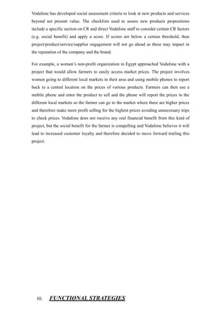 Vodafone has developed social assessment criteria to look at new products and services
beyond net present value. The checklists used to assess new products propositions
include a specific section on CR and direct Vodafone staff to consider certain CR factors
(e.g. social benefit) and apply a score. If scores are below a certain threshold, then
project/product/service/supplier engagement will not go ahead as these may impact in
the reputation of the company and the brand.
For example, a women’s non-profit organization in Egypt approached Vodafone with a
project that would allow farmers to easily access market prices. The project involves
women going to different local markets in their area and using mobile phones to report
back to a central location on the prices of various products. Farmers can then use a
mobile phone and enter the product to sell and the phone will report the prices in the
different local markets so the farmer can go to the market where there are higher prices
and therefore make more profit selling for the highest prices avoiding unnecessary trips
to check prices. Vodafone does not receive any real financial benefit from this kind of
project, but the social benefit for the farmer is compelling and Vodafone believes it will
lead to increased customer loyalty and therefore decided to move forward trailing this
project.
III. FUNCTIONAL STRATEGIES
 