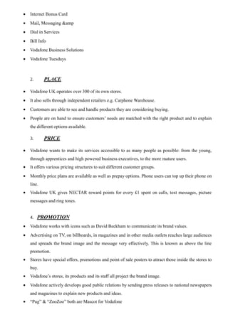 • Internet Bonus Card
• Mail, Messaging &amp
• Dial in Services
• Bill Info
• Vodafone Business Solutions
• Vodafone Tuesdays
2. PLACE
• Vodafone UK operates over 300 of its own stores.
• It also sells through independent retailers e.g. Carphone Warehouse.
• Customers are able to see and handle products they are considering buying.
• People are on hand to ensure customers’ needs are matched with the right product and to explain
the different options available.
3. PRICE
• Vodafone wants to make its services accessible to as many people as possible: from the young,
through apprentices and high powered business executives, to the more mature users.
• It offers various pricing structures to suit different customer groups.
• Monthly price plans are available as well as prepay options. Phone users can top up their phone on
line.
• Vodafone UK gives NECTAR reward points for every £1 spent on calls, text messages, picture
messages and ring tones.
4. PROMOTION
• Vodafone works with icons such as David Beckham to communicate its brand values.
• Advertising on TV, on billboards, in magazines and in other media outlets reaches large audiences
and spreads the brand image and the message very effectively. This is known as above the line
promotion.
• Stores have special offers, promotions and point of sale posters to attract those inside the stores to
buy.
• Vodafone’s stores, its products and its staff all project the brand image.
• Vodafone actively develops good public relations by sending press releases to national newspapers
and magazines to explain new products and ideas.
• “Pug” & “ZooZoo” both are Mascot for Vodafone
 