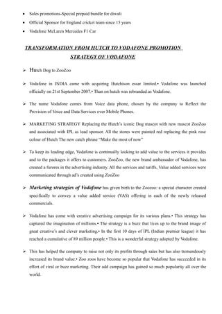 • Sales promotions-Special prepaid bundle for diwali
• Official Sponsor for England cricket team since 15 years
• Vodafone McLaren Mercedes F1 Car
TRANSFORMATION FROM HUTCH TO VODAFONE PROMOTION
STRATEGY OF VODAFONE
 Hutch Dog to ZooZoo
 Vodafone in INDIA came with acquiring Hutchison essar limited.• Vodafone was launched
officially on 21st September 2007.• Than on hutch was rebranded as Vodafone.
 The name Vodafone comes from Voice data phone, chosen by the company to Reflect the
Provision of Voice and Data Services over Mobile Phones.
 MARKETING STRATEGY Replacing the Hutch’s iconic Dog mascot with new mascot ZooZoo
and associated with IPL as lead sponsor. All the stores were painted red replacing the pink rose
colour of Hutch The new catch phrase “Make the most of now”
 To keep its leading edge, Vodafone is continually looking to add value to the services it provides
and to the packages it offers to customers. ZooZoo, the new brand ambassador of Vodafone, has
created a furores in the advertising industry. All the services and tariffs, Value added services were
communicated through ad’s created using ZooZoo
 Marketing strategies of Vodafone has given birth to the Zoozoo: a special character created
specifically to convey a value added service (VAS) offering in each of the newly released
commercials.
 Vodafone has come with creative advertising campaign for its various plans.• This strategy has
captured the imagination of millions.• The strategy is a buzz that lives up to the brand image of
great creative’s and clever marketing.• In the first 10 days of IPL (Indian premier league) it has
reached a cumulative of 89 million people.• This is a wonderful strategy adopted by Vodafone.
 This has helped the company to raise not only its profits through sales but has also tremendously
increased its brand value.• Zoo zoos have become so popular that Vodafone has succeeded in its
effort of viral or buzz marketing. Their add campaign has gained so much popularity all over the
world.
 