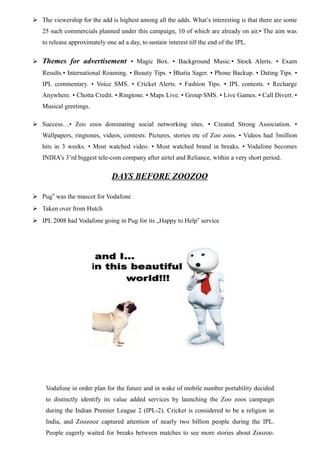  The viewership for the add is highest among all the adds. What’s interesting is that there are some
25 such commercials planned under this campaign, 10 of which are already on air.• The aim was
to release approximately one ad a day, to sustain interest till the end of the IPL.
 Themes for advertisement • Magic Box. • Background Music.• Stock Alerts. • Exam
Results.• International Roaming. • Beauty Tips. • Bhatia Sager. • Phone Backup. • Dating Tips. •
IPL commentary. • Voice SMS. • Cricket Alerts. • Fashion Tips. • IPL contests. • Recharge
Anywhere. • Chotta Credit. • Ringtone. • Maps Live. • Group SMS. • Live Games. • Call Divert. •
Musical greetings.
 Success…• Zoo zoos dominating social networking sites. • Created Strong Association. •
Wallpapers, ringtones, videos, contests. Pictures, stories etc of Zoo zoos. • Videos had 3million
hits in 3 weeks. • Most watched video. • Most watched brand in breaks. • Vodafone becomes
INDIA’s 3’rd biggest tele-com company after airtel and Reliance, within a very short period.
DAYS BEFORE ZOOZOO
 Pug was the mascot for Vodafone‟
 Taken over from Hutch
 IPL 2008 had Vodafone going in Pug for its „Happy to Help service‟
Vodafone in order plan for the future and in wake of mobile number portability decided
to distinctly identify its value added services by launching the Zoo zoos campaign
during the Indian Premier League 2 (IPL-2). Cricket is considered to be a religion in
India, and Zoozooz captured attention of nearly two billion people during the IPL.
People eagerly waited for breaks between matches to see more stories about Zoozoo.
 