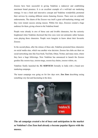 Zoozoo have been successful in giving Vodafone a makeover and establishing
maximum brand presence. It is an excellent example of a well-laid out marketing
strategy. It was a fresh and innovative concept and Vodafone wonderfully promoted
their services by creating different stories featuring Zoozoo. There were no celebrity
endorsements. The charm of the Zoozoo was itself a great self-marketing strategy and
they were instant success among masses. Within few days, Zoozooz created a huge
audience for them, giving a boost to the Vodafone brand.
People were already in awe of those cute and lovable characters, but the curiosity
heightened when Vodafone disclosed that Zoo zoos were not animated, rather humans
were playing those characters. People were hungrier to know about their favourite
Zoozoo.
In the second phase, after the release of these ads, Vodafone promoted these characters
on social media sites, which was another wise decision. Zoozoo fan clubs are there on
social networking sites like Face book, YouTube, Orkut, Twitter, and many more, where
they have a huge followings. Now Vodafone has announced to launch the Zoozoo
goodies like zoozoo toys, zoozoo mugs, zoozoo key chains, zoozoo t-shirts, etc.
Vodafone finally launched the 3G SERVICES formally in India with a brand new
marketing campaign.
The teaser campaign was going on for few days now. Zoo Zoos describing seeing
something very fast and fascinating in the skies.
The ad campaign created a lot of buzz and anticipation in the market
as Vodafone’s Zoo Zoos had already a become popular figures with the
masses.
 