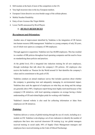  Still insulate at the back of most of the competitors in the US.
 Very high incursion rates in the key European markets.
 European Union directive on cross-border usage of the cellular phones.
 Mobile Number Portability
 Entry of new Licenses like Virgin Mobile
 Lower Tariffs announced by Rival Players
D. HUMAN RESOURCES
Recruitment and Orientation:
Another area of improvement identified by Vodafone is the integration of CR factors
into human resource (HR) management. Vodafone is a young company of only 20 years,
ten of which were spent as a company of 300 employees.
Through aggressive acquisition, Vodafone now has 60,000 employees. This has resulted
in a number of HR policies throughout local operating companies and the need to focus
on standardizing these policies and practices.
At the global level, CR is integrated into induction training for all new employees,
through workshops that talk about the company’s CR policies. All employees also
receive the booklet on ‘Passion for the World around Us' that identifies the company’s
values and its commitment to the goals of CR.
Vodafone conducts an annual employee survey that includes questions about whether
the company is generating trust and adequately managing its environmental impact.
Vodafone does seek the approval of employees on what they are doing and the ratings
are generally above 90%. Employees report being more highly motivated because of the
company’s CR initiatives, with local operating companies on average having a better
understanding of CR and related higher pride for working with Vodafone.
Vodafone’s internal website is also used for collecting information or ideas from
employees on CR initiatives.
Training:
Vodafone delivers a variety of global training through the use of e-tools, including an e-
module on CR. Vodafone is developing a set of new indicators to identify the number of
employees that have also received classroom CR training (e.g. ten global managers
received training in social audit; 84% of Supply Chain Management managers and
employees have received training on the Code of Ethical Purchasing).
 