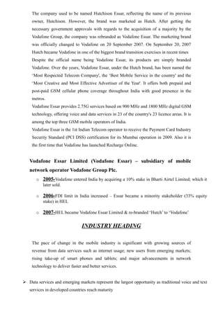 The company used to be named Hutchison Essar, reflecting the name of its previous
owner, Hutchison. However, the brand was marketed as Hutch. After getting the
necessary government approvals with regards to the acquisition of a majority by the
Vodafone Group, the company was rebranded as Vodafone Essar. The marketing brand
was officially changed to Vodafone on 20 September 2007. On September 20, 2007
Hutch became Vodafone in one of the biggest brand transition exercises in recent times
Despite the official name being Vodafone Essar, its products are simply branded
Vodafone. Over the years, Vodafone Essar, under the Hutch brand, has been named the
‘Most Respected Telecom Company', the ‘Best Mobile Service in the country' and the
‘Most Creative and Most Effective Advertiser of the Year'. It offers both prepaid and
post-paid GSM cellular phone coverage throughout India with good presence in the
metros.
Vodafone Essar provides 2.75G services based on 900 MHz and 1800 MHz digital GSM
technology, offering voice and data services in 23 of the country's 23 licence areas. It is
among the top three GSM mobile operators of India.
Vodafone Essar is the 1st Indian Telecom operator to receive the Payment Card Industry
Security Standard (PCI DSS) certification for its Mumbai operation in 2009. Also it is
the first time that Vodafone has launched Recharge Online.
Vodafone Essar Limited (Vodafone Essar) – subsidiary of mobile
network operator Vodafone Group Plc.
o 2005-Vodafone entered India by acquiring a 10% stake in Bharti Airtel Limited; which it
later sold.
o 2006-FDI limit in India increased – Essar became a minority stakeholder (33% equity
stake) in HEL
o 2007-HEL became Vodafone Essar Limited & re-branded ‘Hutch’ to ‘Vodafone’
INDUSTRY HEADING
The pace of change in the mobile industry is significant with growing sources of
revenue from data services such as internet usage; new users from emerging markets;
rising take-up of smart phones and tablets; and major advancements in network
technology to deliver faster and better services.
 Data services and emerging markets represent the largest opportunity as traditional voice and text
services in developed countries reach maturity
 