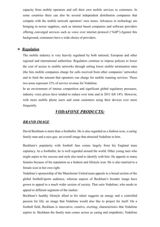 capacity from mobile operators and sell their own mobile services to customers. In
some countries there can also be several independent distribution companies that
compete with the mobile network operators’ own stores. Advances in technology are
bringing in newer suppliers, such as internet based companies and software providers
offering converged services such as voice over internet protocol (‘VoIP’).Against this
background, consumers have a wide choice of providers.
 Regulation
The mobile industry is very heavily regulated by both national, European and other
regional and international authorities. Regulators continue to impose policies to lower
the cost of access to mobile networks through setting lower mobile termination rates
(the fees mobile companies charge for calls received from other companies’ networks)
and to limit the amount that operators can charge for mobile roaming services. These
two areas represent 12% of service revenue for Vodafone.
In an environment of intense competition and significant global regulatory pressures,
industry voice prices have tended to reduce over time and in 2011 fell 14%. However,
with more mobile phone users and some customers using their devices ever more
frequently.
VODAFONE PRODUCTS:
BRAND IMAGE
David Beckham is more than a footballer. He is also regarded as a fashion icon, a caring
family man and a nice guy: an overall image that attracted Vodafone to him.
Beckham’s popularity with football fans comes largely from his England team
captaincy. As a footballer, he is well regarded around the world. Other young men who
might aspire to his success and style also tend to identify with him. He appeals to many
females because of his reputation as a fashion and lifestyle icon. He is also married to a
female icon in her own right.
Vodafone’s sponsorship of the Manchester United team appeals to a broad section of the
global football/sports audience, whereas aspects of Beckham’s broader image have
grown to appeal to a much wider section of society. That suits Vodafone, who needs to
appeal to different segments of the market.
Beckham’s healthy lifestyle allied to his talent suggests an energy and a controlled
passion for life; an image that Vodafone would also like to project for itself. On a
football field, Beckham is innovative, creative, exciting; characteristics that Vodafone
aspires to. Beckham the family man comes across as caring and empathetic; Vodafone
 