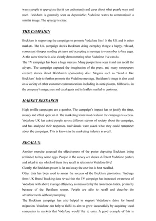 wants people to appreciate that it too understands and cares about what people want and
need. Beckham is generally seen as dependable; Vodafone wants to communicate a
similar image. The synergy is clear.
THE CAMPAIGN
Beckham is supporting the campaign to promote Vodafone live! In the UK and in other
markets. The UK campaign shows Beckham doing everyday things: a happy, relaxed,
competent shopper sending pictures and accepting a message to remember to buy eggs.
At the same time he is also clearly demonstrating what Vodafone live can do.
The TV campaign has been a huge success. Many people have seen it and can recall the
adverts. The campaign captured the imagination of the press, and many newspapers
covered stories about Beckham’s sponsorship deal. Slogans such as ‘Send it like
Beckham’ help to further promote the Vodafone message. Beckham’s image is also used
on a variety of other customer communications including in-store posters, billboards, in
the company’s magazines and catalogues and in leaflets mailed to customer.
MARKET RESEARCH
High profile campaigns are a gamble. The campaign’s impact has to justify the time,
money and effort spent on it. The marketing team must evaluate the campaign’s success.
Vodafone UK has asked people across different sectors of society about the campaign,
and has analysed their responses. Individuals were asked what they could remember
about the campaigns. This is known in the marketing industry as recall.
RECALL %
Another exercise assessed the effectiveness of the poster depicting Beckham being
reminded to buy some eggs. People in the survey are shown different Vodafone posters
and asked to say which of them they recall in relation to Vodafone live!
Clearly, the Beckham poster is far and away the one that is best recalled.
Other data has been used to assess the success of the Beckham promotion. Findings
from UK Brand Tracking data reveal that the TV campaign has increased awareness of
Vodafone with above average efficiency as measured by the Awareness Index, primarily
because of the Beckham scenes. People are able to recall and describe the
advertisements without prompting.
The Beckham campaign has also helped to support Vodafone’s drive for brand
migration. Vodafone can help to fulfil its aim to grow successfully by acquiring local
companies in markets that Vodafone would like to enter. A good example of this is
 