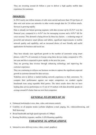 They are investing around £6 billion a year to deliver a high quality mobile data
experience for customers.
PROGRESS:
In 2012 nearly one trillion minutes of calls were carried and more than 216 pet bytes of
data were sent across our networks in other words enough data for 2.8 trillion emails.
Services is growing rapidly
Data is already our fastest growing segment, with data revenue up by 22.2%* over the
financial year, compared to a 4.4%* rise for messaging revenue and a 4.0%* fall for
voice revenue. This demand is being driven by three key factors – a widening range of
powerful and attractive smart phones and tablets, significant improvements in mobile
network quality and capability, and an increased choice of user friendly and useful
applications for business and social use.
They have already seen significant growth in the number of customers using smart
phones, with 27% of customers in Europe using these devices today, compared to 19%
last year and this is expected to grow rapidly in the next few years.
They are growing data revenue through enhancing technology and improving the
customer experience
They are continuing to refocus our business on data to capture the significant expected
growth in customer demand for data services.
Vodafone aim to deliver a market-leading network experience to their customers. To
compare their performance against our major competitors we conduct regular
benchmark tests using reputable third parties. The latest results show that we have
leading data service performance in 13 out of 18 markets with data downlink speeds on
average around 6% better than our next best competitor.
GENERAL FEATURES OF 3G
 Enhanced multimedia (voice, data, video, and remote control)
 Usability on all popular modes (cellular telephone e-mail, paging, fax, videoconferencing, and
Web browsing)
 Broad bandwidth and high speed (upwards of 2 Mbps)
 Routing flexibility (repeater, satellite, LAN) Roaming capability
VODAFONE 3G APPLICATIONS
 Interactive news delivery (voice, video, e-mail, graphics)
 