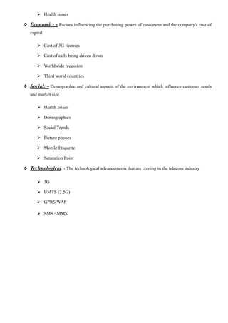  Health issues
 Economic: - Factors influencing the purchasing power of customers and the company's cost of
capital.
 Cost of 3G licenses
 Cost of calls being driven down
 Worldwide recession
 Third world countries
 Social: - Demographic and cultural aspects of the environment which influence customer needs
and market size.
 Health Issues
 Demographics
 Social Trends
 Picture phones
 Mobile Etiquette
 Saturation Point
 Technological: - The technological advancements that are coming in the telecom industry
 3G
 UMTS (2.5G)
 GPRS/WAP
 SMS / MMS
 