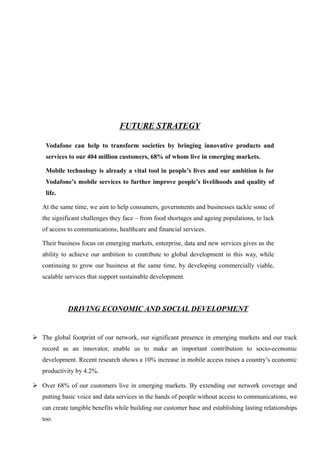 FUTURE STRATEGY
Vodafone can help to transform societies by bringing innovative products and
services to our 404 million customers, 68% of whom live in emerging markets.
Mobile technology is already a vital tool in people’s lives and our ambition is for
Vodafone’s mobile services to further improve people’s livelihoods and quality of
life.
At the same time, we aim to help consumers, governments and businesses tackle some of
the significant challenges they face – from food shortages and ageing populations, to lack
of access to communications, healthcare and financial services.
Their business focus on emerging markets, enterprise, data and new services gives us the
ability to achieve our ambition to contribute to global development in this way, while
continuing to grow our business at the same time, by developing commercially viable,
scalable services that support sustainable development.
DRIVING ECONOMIC AND SOCIAL DEVELOPMENT
 The global footprint of our network, our significant presence in emerging markets and our track
record as an innovator, enable us to make an important contribution to socio-economic
development. Recent research shows a 10% increase in mobile access raises a country’s economic
productivity by 4.2%.
 Over 68% of our customers live in emerging markets. By extending our network coverage and
putting basic voice and data services in the hands of people without access to communications, we
can create tangible benefits while building our customer base and establishing lasting relationships
too.
 