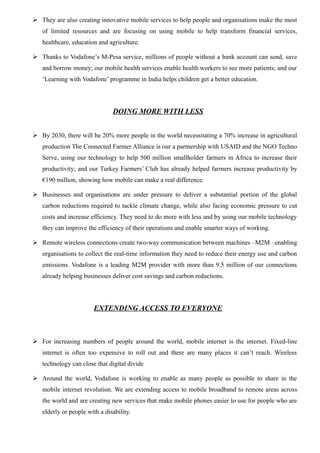  They are also creating innovative mobile services to help people and organisations make the most
of limited resources and are focusing on using mobile to help transform financial services,
healthcare, education and agriculture.
 Thanks to Vodafone’s M-Pesa service, millions of people without a bank account can send, save
and borrow money; our mobile health services enable health workers to see more patients; and our
‘Learning with Vodafone’ programme in India helps children get a better education.
DOING MORE WITH LESS
 By 2030, there will be 20% more people in the world necessitating a 70% increase in agricultural
production The Connected Farmer Alliance is our a partnership with USAID and the NGO Techno
Serve, using our technology to help 500 million smallholder farmers in Africa to increase their
productivity; and our Turkey Farmers’ Club has already helped farmers increase productivity by
€190 million, showing how mobile can make a real difference.
 Businesses and organisations are under pressure to deliver a substantial portion of the global
carbon reductions required to tackle climate change, while also facing economic pressure to cut
costs and increase efficiency. They need to do more with less and by using our mobile technology
they can improve the efficiency of their operations and enable smarter ways of working.
 Remote wireless connections create two-way communication between machines –M2M –enabling
organisations to collect the real-time information they need to reduce their energy use and carbon
emissions. Vodafone is a leading M2M provider with more than 9.5 million of our connections
already helping businesses deliver cost savings and carbon reductions.
EXTENDING ACCESS TO EVERYONE
 For increasing numbers of people around the world, mobile internet is the internet. Fixed-line
internet is often too expensive to roll out and there are many places it can’t reach. Wireless
technology can close that digital divide
 Around the world, Vodafone is working to enable as many people as possible to share in the
mobile internet revolution. We are extending access to mobile broadband to remote areas across
the world and are creating new services that make mobile phones easier to use for people who are
elderly or people with a disability.
 
