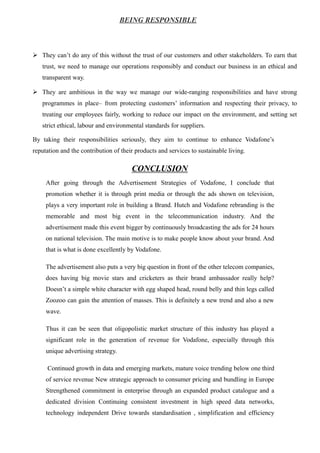 BEING RESPONSIBLE
 They can’t do any of this without the trust of our customers and other stakeholders. To earn that
trust, we need to manage our operations responsibly and conduct our business in an ethical and
transparent way.
 They are ambitious in the way we manage our wide-ranging responsibilities and have strong
programmes in place– from protecting customers’ information and respecting their privacy, to
treating our employees fairly, working to reduce our impact on the environment, and setting set
strict ethical, labour and environmental standards for suppliers.
By taking their responsibilities seriously, they aim to continue to enhance Vodafone’s
reputation and the contribution of their products and services to sustainable living.
CONCLUSION
After going through the Advertisement Strategies of Vodafone, I conclude that
promotion whether it is through print media or through the ads shown on television,
plays a very important role in building a Brand. Hutch and Vodafone rebranding is the
memorable and most big event in the telecommunication industry. And the
advertisement made this event bigger by continuously broadcasting the ads for 24 hours
on national television. The main motive is to make people know about your brand. And
that is what is done excellently by Vodafone.
The advertisement also puts a very big question in front of the other telecom companies,
does having big movie stars and cricketers as their brand ambassador really help?
Doesn’t a simple white character with egg shaped head, round belly and thin legs called
Zoozoo can gain the attention of masses. This is definitely a new trend and also a new
wave.
Thus it can be seen that oligopolistic market structure of this industry has played a
significant role in the generation of revenue for Vodafone, especially through this
unique advertising strategy.
Continued growth in data and emerging markets, mature voice trending below one third
of service revenue New strategic approach to consumer pricing and bundling in Europe
Strengthened commitment in enterprise through an expanded product catalogue and a
dedicated division Continuing consistent investment in high speed data networks,
technology independent Drive towards standardisation , simplification and efficiency
 