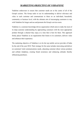 MARKETING OBJECTIVE OF VODAFONE
Vodafone endeavours to ensure that customer needs are at the centre of all of the
Group's actions. The Group seeks to use its understanding to deliver relevance and
value to each customer and communicate to them on an individual, household,
community or business level, with the ultimate aim of encouraging customers to stay
with Vodafone for longer and use and promote the Group's services more.
Vodafone is a customer knowledge driven organization which aims to make the most of
its deep customer understanding by approaching customers with the most appropriate
product through a channel they enjoy at a time that is best for them. This approach
firmly places Vodafone as an organization that listens to its customers, delivers value
and enhances their experience.
The marketing objective of Vodafone is to be the top mobile service provider of India
by the end of the year 2010. Their strategy for the same includes innovating and deliver
on customers' total communications needs, educating customer about various products
and cellular telephony, creating brand awareness and enhancing attitudes thereby
influencing purchases.
 