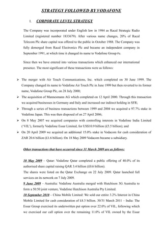 STRATEGY FOLLOWED BY VODAFONE
I. CORPORATE LEVEL STRATEGY
The Company was incorporated under English law in 1984 as Racal Strategic Radio
Limited (registered number 1833679). After various name changes, 20% of Racal
Telecom Plc share capital was offered to the public in October 1988. The Company was
fully demerged from Racal Electronics Plc and became an independent company in
September 1991, at which time it changed its name to Vodafone Group Plc.
Since then we have entered into various transactions which enhanced our international
presence. The most significant of these transactions were as follows:
 The merger with Air Touch Communications, Inc. which completed on 30 June 1999. The
Company changed its name to Vodafone Air Touch Plc in June 1999 but then reverted to its former
name, Vodafone Group Plc, on 28 July 2000;
 The acquisition of Mannesmann AG which completed on 12 April 2000. Through this transaction
we acquired businesses in Germany and Italy and increased our indirect holding in SFR;
 Through a series of business transactions between 1999 and 2004 we acquired a 97.7% stake in
Vodafone Japan. This was then disposed of on 27 April 2006;
 On 8 May 2007 we acquired companies with controlling interests in Vodafone India Limited
(‘VIL’), formerly Vodafone Essar Limited, for US$10.9 billion (£5.5 billion); and
 On 20 April 2009 we acquired an additional 15.0% stake in Vodacom for cash consideration of
ZAR 20.6 billion (£1.6 billion). On 18 May 2009 Vodacom became a subsidiary.
Other transactions that have occurred since 31 March 2009 are as follows:
10 May 2009 – Qatar: Vodafone Qatar completed a public offering of 40.0% of its
authorised share capital raising QAR 3.4 billion (£0.6 billion).
The shares were listed on the Qatar Exchange on 22 July 2009. Qatar launched full
services on its network on 7 July 2009.
9 June 2009 – Australia: Vodafone Australia merged with Hutchison 3G Australia to
form a 50:50 joint venture, Vodafone Hutchison Australia Pty Limited.
10 September 2010 – China Mobile Limited: We sold our entire 3.2% Interest in China
Mobile Limited for cash consideration of £4.3 billion. 30/31 March 2011 – India: The
Essar Group exercised its underwritten put option over 22.0% of VIL, following which
we exercised our call option over the remaining 11.0% of VIL owned by the Essar
 