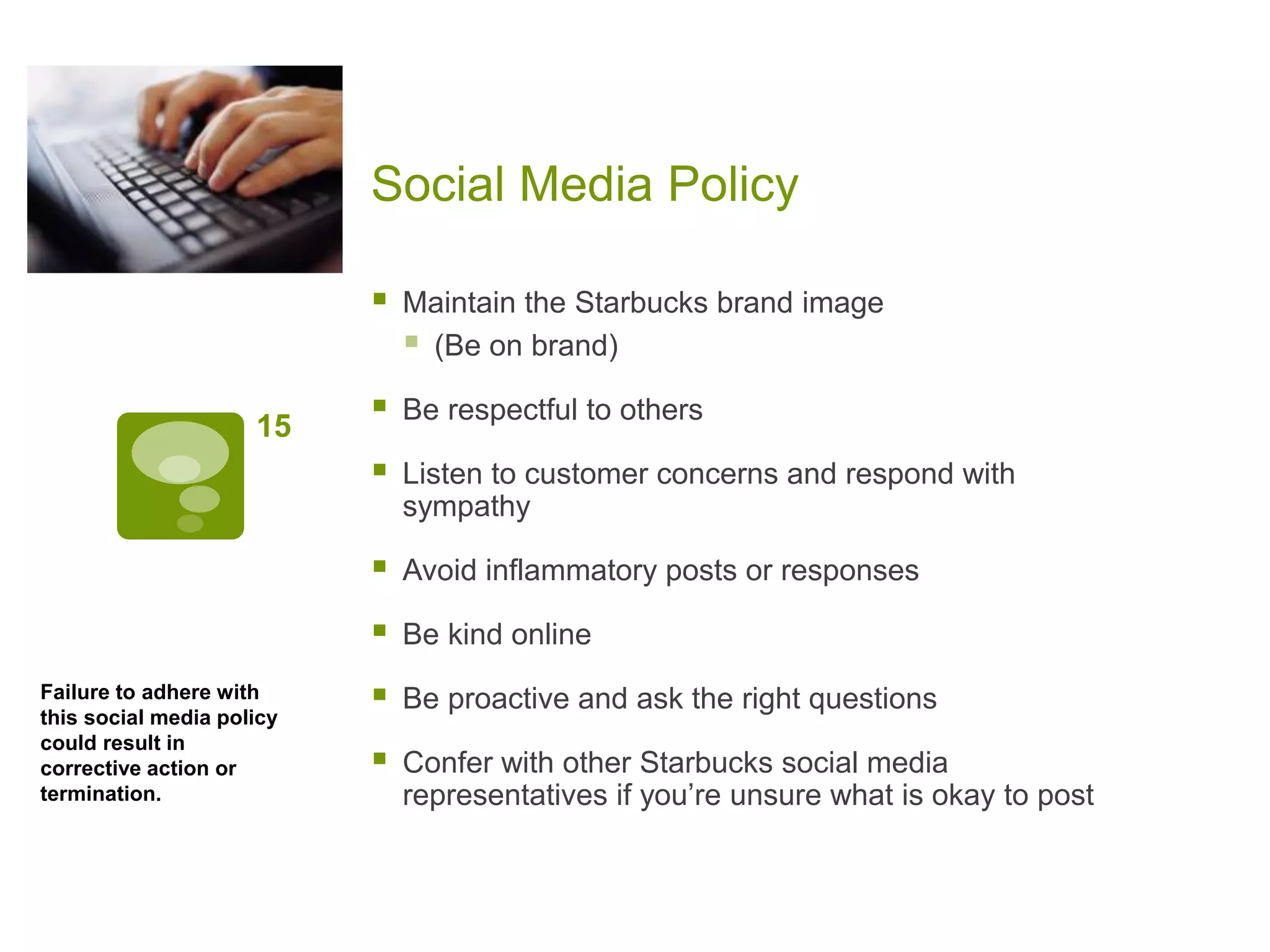 Social Media Policy
15
 Maintain the Starbucks brand image
 (Be on brand)
 Be respectful to others
 Listen to customer concerns and respond with
sympathy
 Avoid inflammatory posts or responses
 Be kind online
 Be proactive and ask the right questions
 Confer with other Starbucks social media
representatives if you’re unsure what is okay to post
Failure to adhere with
this social media policy
could result in
corrective action or
termination.
 