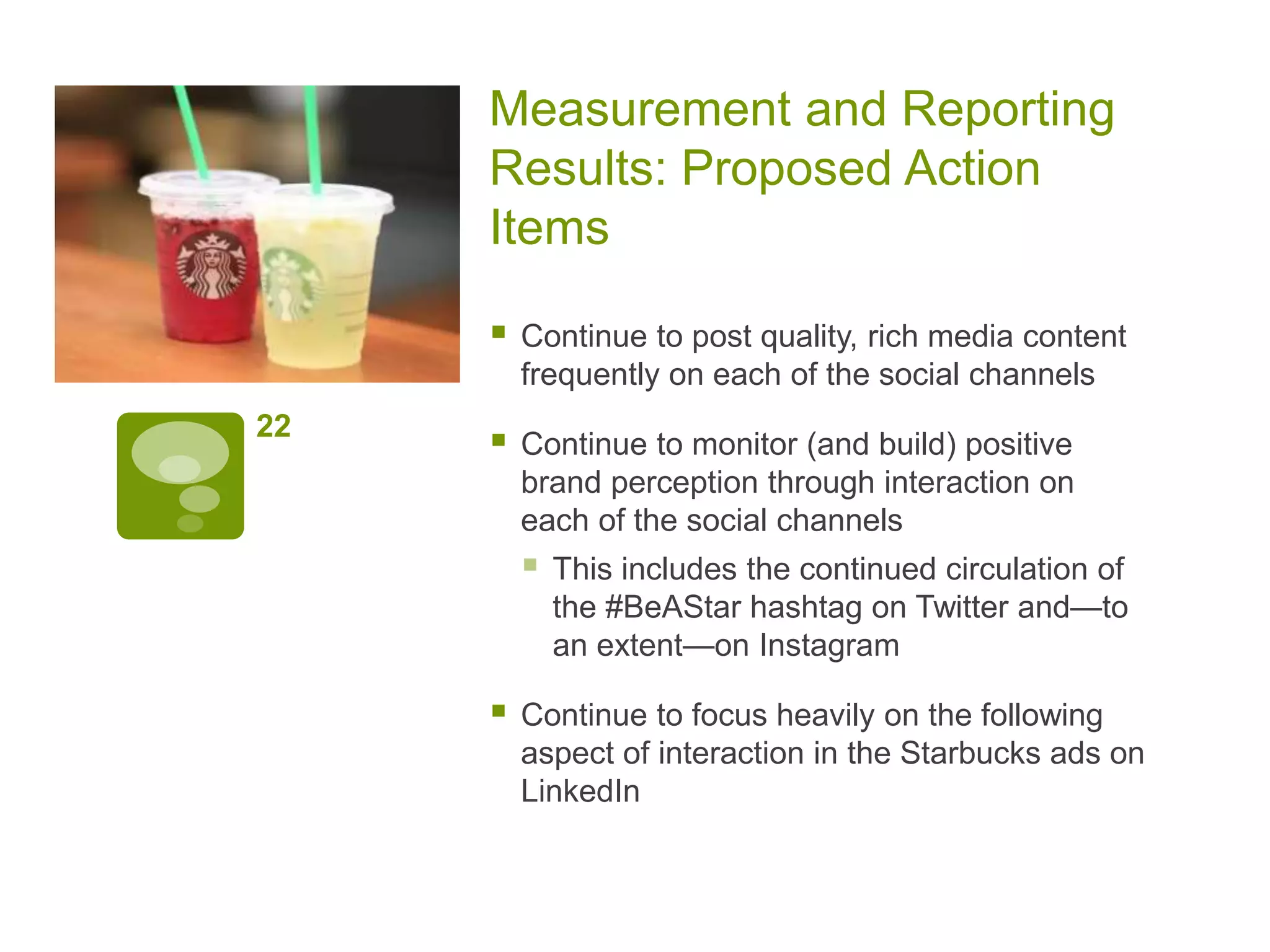 Measurement and Reporting
Results: Proposed Action
Items
 Continue to post quality, rich media content
frequently on each of the social channels
 Continue to monitor (and build) positive
brand perception through interaction on
each of the social channels
 This includes the continued circulation of
the #BeAStar hashtag on Twitter and—to
an extent—on Instagram
 Continue to focus heavily on the following
aspect of interaction in the Starbucks ads on
LinkedIn
22
 