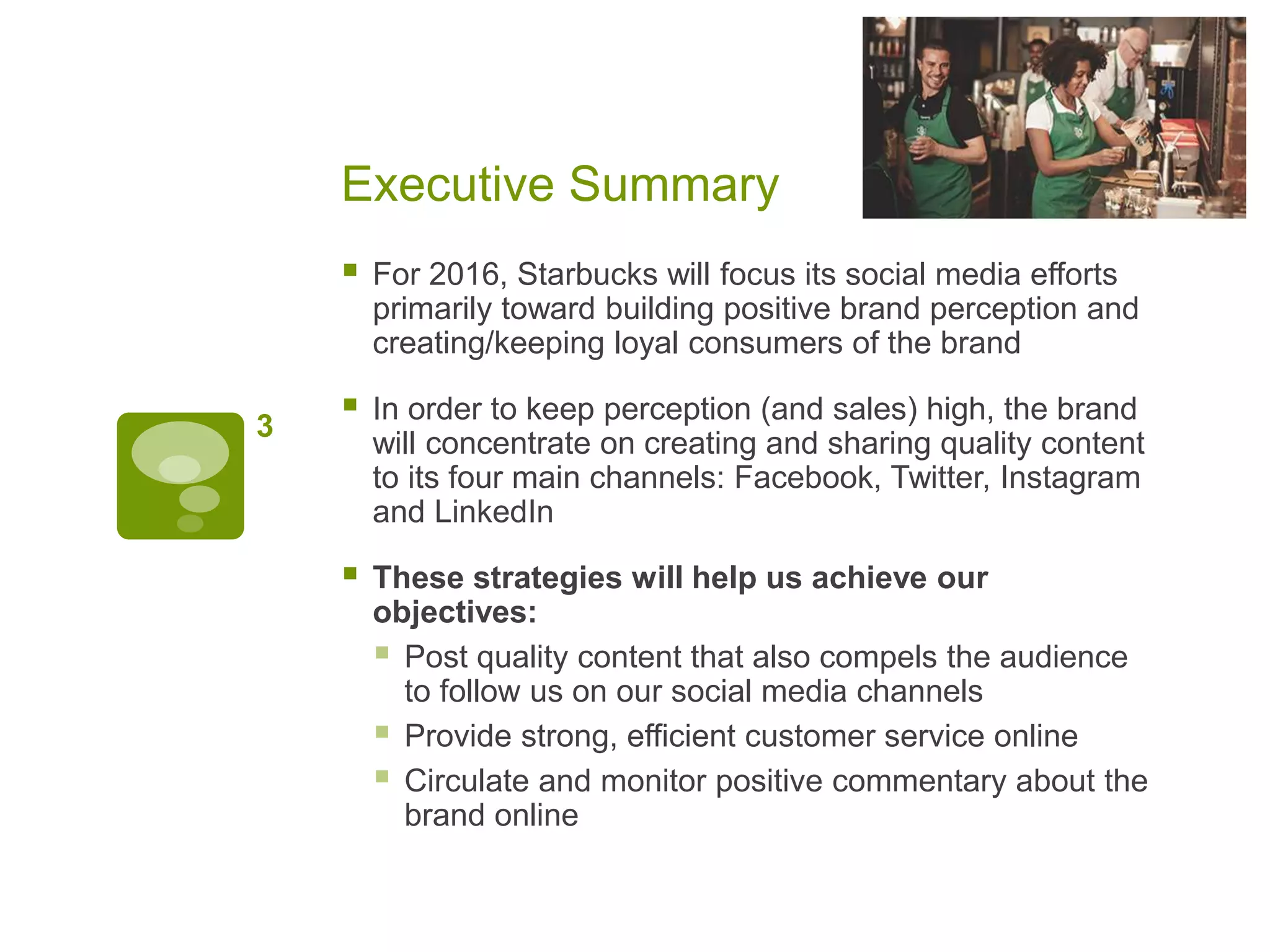 Executive Summary
 For 2016, Starbucks will focus its social media efforts
primarily toward building positive brand perception and
creating/keeping loyal consumers of the brand
 In order to keep perception (and sales) high, the brand
will concentrate on creating and sharing quality content
to its four main channels: Facebook, Twitter, Instagram
and LinkedIn
 These strategies will help us achieve our
objectives:
 Post quality content that also compels the audience
to follow us on our social media channels
 Provide strong, efficient customer service online
 Circulate and monitor positive commentary about the
brand online
3
 