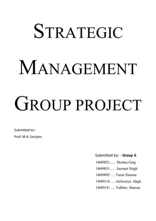 STRATEGIC
MANAGEMENT
GROUP PROJECT
Submitted to:-
Prof. M.A. Sanjeev
Submitted by: - Group 6
14609021..... Deshna Garg
14609031..... Jasmeet Singh
14609095 .... Tarun Sharma
14609116 .... Aishwarya Alagh
14609141 .... Vaibhav Sharma
 