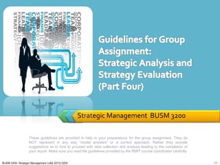 Strategic Management BUSM 3200
These guidelines are provided to help in your preparations for the group assignment. They do
NOT represent in any way “model answers” or a correct approach. Rather they provide
suggestions as to how to proceed with data collection and analysis leading to the completion of
your report. Make sure you read the guidelines provided by the RMIT course coordinator carefully.
1-1BUSM 3200- Strategic Management (JAN 2013) GDS
 