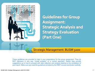 Strategic Management BUSM 3200

                  These guidelines are provided to help in your preparations for the group assignment. They do
                  NOT represent in any way “model answers” or a correct approach. Rather they provide
                  suggestions as to how to proceed with data collection and analysis leading to the completion of
                  your report. Make sure you read the guidelines provided by the RMIT course coordinator carefully.


BUSM 3200- Strategic Management (JAN 2013) GDS                                                                        1-1
 