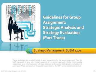 Strategic Management BUSM 3200
These guidelines are provided to help in your preparations for the group assignment. They do
NOT represent in any way “model answers” or a correct approach. Rather they provide
suggestions as to how to proceed with data collection and analysis leading to the completion of
your report. Make sure you read the guidelines provided by the RMIT course coordinator carefully.
BUSM 3200- Strategic Management (Jan 2013) GDS 3-1
 