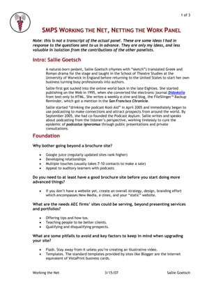 1 of 3



       SMPS WORKING THE NET, NETTING THE WORK PANEL
Note: this is not a transcript of the actual panel. These are some ideas I had in
response to the questions sent to us in advance. They are only my ideas, and less
valuable in isolation from the contributions of the other panelists.

Intro: Sallie Goetsch
        A natural-born pedant, Sallie Goetsch (rhymes with “sketch”) translated Greek and
        Roman drama for the stage and taught in the School of Theatre Studies at the
        University of Warwick in England before returning to the United States to start her own
        business turning busy professionals into authors.
        Sallie first got sucked into the online world back in the late Eighties. She started
        publishing on the Web in 1995, when she converted the electronic journal Didaskalia
        from text-only to HTML. She writes a weekly e-zine and blog, the FileSlinger™ Backup
        Reminder, which got a mention in the San Francisco Chronicle.
        Sallie started “drinking the podcast Kool-Aid” in April 2005 and immediately began to
        use podcasting to make connections and attract prospects from around the world. By
        September 2005, she had co-founded the Podcast Asylum. Sallie writes and speaks
        about podcasting from the listener’s perspective, working tirelessly to cure the
        epidemic of podcastus ignoramus through public presentations and private
        consultations.

Foundation
Why bother going beyond a brochure site?

   •    Google juice (regularly updated sites rank higher)
   •    Developing relationships
   •    Multiple touches (usually takes 7-10 contacts to make a sale)
   •    Appeal to auditory learners with podcasts

Do you need to at least have a good brochure site before you start doing more
advanced things?

   •    If you don’t have a website yet, create an overall strategy, design, branding effort
        which encompasses New Media, e-zines, and your “static” website.

What are the needs AEC firms’ sites could be serving, beyond presenting services
and portfolios?

   •    Offering tips and how-tos.
   •    Teaching people to be better clients.
   •    Qualifying and disqualifying prospects.

What are some pitfalls to avoid and key factors to keep in mind when upgrading
your site?

   •    Flash. Stay away from it unless you’re creating an illustrative video.
   •    Templates. The standard templates provided by sites like Blogger are the Internet
        equivalent of VistaPrint business cards.


Working the Net                             3/15/07                                Sallie Goetsch
 