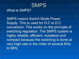 SMPS
What is SMPS?

SMPS means Switch Mode Power
Supply. This is used for D.C to D.C
conversion. This works on the principle of
switching regulation. The SMPS system is
highly reliable, efficient, noiseless and
compact because the switching is done at
very high rate in the order of several KHz
to MHz
 