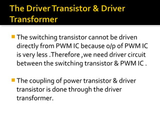  The switching transistor cannot be driven
directly from PWM IC because o/p of PWM IC
is very less .Therefore ,we need driver circuit
between the switching transistor & PWM IC .
 The coupling of power transistor & driver
transistor is done through the driver
transformer.
 