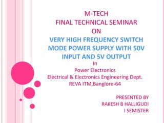 M-TECH
FINAL TECHNICAL SEMINAR
ON
VERY HIGH FREQUENCY SWITCH
MODE POWER SUPPLY WITH 50V
INPUT AND 5V OUTPUT
In
Power Electronics
Electrical & Electronics Engineering Dept.
REVA ITM,Banglore-64
PRESENTED BY
RAKESH B HALLIGUDI
I SEMISTER
 
