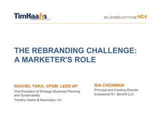 THE REBRANDING CHALLENGE:
A MARKETER'S ROLE


RACHEL YOKA, CPSM, LEED AP                      IDA CHEINMAN
Vice President of Strategic Business Planning   Principal and Creative Director
and Sustainability                              Substance151, Benefit LLC
Timothy Haahs & Associates, Inc.
 